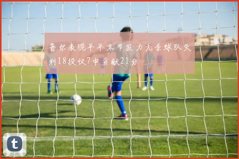 普尔表现平平末节发力无奈球队失利18投仅7中贡献21分