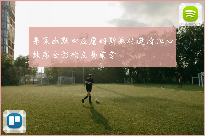 弗莱幽默回应詹姆斯派对邀请担心缺席会影响交易前景