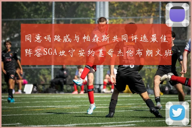 同意吗路威与帕森斯共同评选最佳阵容SGA坎宁安约基奇杰伦布朗文班