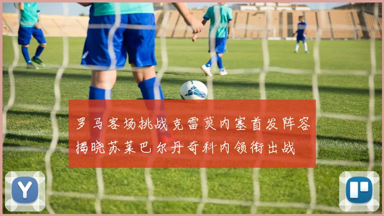 罗马客场挑战克雷莫内塞首发阵容揭晓苏莱巴尔丹奇科内领衔出战
