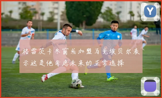 格雷茨卡冬窗或加盟马竞埃贝尔表示这是他考虑未来的正常选择